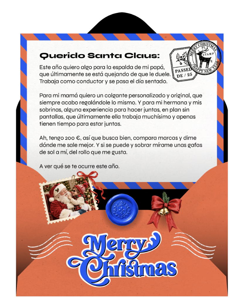 Querido Santa Claus:
Este año quiero algo para la espalda de mi papá, que últimamente se está quejando de que le duele. Trabaja como conductor y se pasa el día sentado.
Para mi mamá quiero un colgante original, que siempre acabo regalándole lo mismo. Y para mi hermana y mis sobrinas, alguna experiencia para hacer juntas, rollo sin pantallas, que últimamente ella trabaja muchísimo y apenas tienen tiempo para estar juntas.
Ah, tengo 200 €, así que busca bien, compara marcas y dime dónde me sale mejor. Y a ver si sobra algo para comprarme unas gafas de sol a mí.
A ver qué se te ocurre este año.